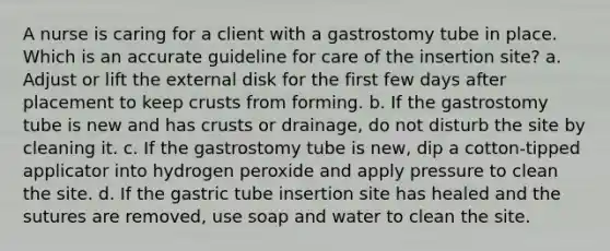 A nurse is caring for a client with a gastrostomy tube in place. Which is an accurate guideline for care of the insertion site? a. Adjust or lift the external disk for the first few days after placement to keep crusts from forming. b. If the gastrostomy tube is new and has crusts or drainage, do not disturb the site by cleaning it. c. If the gastrostomy tube is new, dip a cotton-tipped applicator into hydrogen peroxide and apply pressure to clean the site. d. If the gastric tube insertion site has healed and the sutures are removed, use soap and water to clean the site.