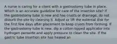 A nurse is caring for a client with a gastrostomy tube in place. Which is an accurate guideline for care of the insertion site? If the gastrostomy tube is new and has crusts or drainage, do not disturb the site by cleaning it. Adjust or lift the external disk for the first few days after placement to keep crusts from forming. If the gastrostomy tube is new, dip a cotton-tipped applicator into hydrogen peroxide and apply pressure to clean the site. If the gastric tube insertion site has healed an