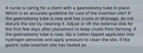 A nurse is caring for a client with a gastrostomy tube in place. Which is an accurate guideline for care of the insertion site? If the gastrostomy tube is new and has crusts or drainage, do not disturb the site by cleaning it. Adjust or lift the external disk for the first few days after placement to keep crusts from forming. If the gastrostomy tube is new, dip a cotton-tipped applicator into hydrogen peroxide and apply pressure to clean the site. If the gastric tube insertion site has healed an