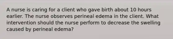 A nurse is caring for a client who gave birth about 10 hours earlier. The nurse observes perineal edema in the client. What intervention should the nurse perform to decrease the swelling caused by perineal edema?