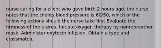 nurse caring for a client who gave birth 2 hours ago. the nurse notes that the clients blood pressure is 60/50, which of the following actions should the nurse take first Evaluate the firmness of the uterus. Initiate oxygen therapy by nonrebreather mask. Administer oxytocin infusion. Obtain a type and crossmatch.