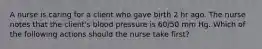 A nurse is caring for a client who gave birth 2 hr ago. The nurse notes that the client's blood pressure is 60/50 mm Hg. Which of the following actions should the nurse take first?