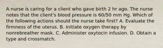 A nurse is caring for a client who gave birth 2 hr ago. The nurse notes that the client's blood pressure is 60/50 mm Hg. Which of the following actions should the nurse take first? A. Evaluate the firmness of the uterus. B. Initiate oxygen therapy by nonrebreather mask. C. Administer oxytocin infusion. D. Obtain a type and crossmatch.