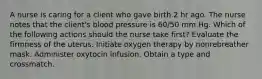 A nurse is caring for a client who gave birth 2 hr ago. The nurse notes that the client's blood pressure is 60/50 mm Hg. Which of the following actions should the nurse take first? Evaluate the firmness of the uterus. Initiate oxygen therapy by nonrebreather mask. Administer oxytocin infusion. Obtain a type and crossmatch.