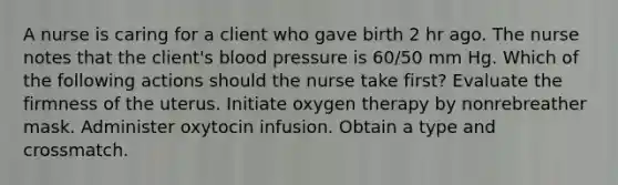 A nurse is caring for a client who gave birth 2 hr ago. The nurse notes that the client's blood pressure is 60/50 mm Hg. Which of the following actions should the nurse take first? Evaluate the firmness of the uterus. Initiate oxygen therapy by nonrebreather mask. Administer oxytocin infusion. Obtain a type and crossmatch.