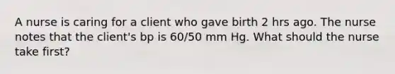 A nurse is caring for a client who gave birth 2 hrs ago. The nurse notes that the client's bp is 60/50 mm Hg. What should the nurse take first?