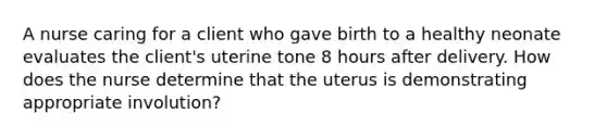 A nurse caring for a client who gave birth to a healthy neonate evaluates the client's uterine tone 8 hours after delivery. How does the nurse determine that the uterus is demonstrating appropriate involution?