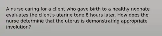 A nurse caring for a client who gave birth to a healthy neonate evaluates the client's uterine tone 8 hours later. How does the nurse determine that the uterus is demonstrating appropriate involution?