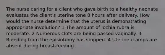 The nurse caring for a client who gave birth to a healthy neonate evaluates the client's uterine tone 8 hours after delivery. How would the nurse determine that the uterus is demonstrating appropriate involution? 1 The amount of lochia rubra is moderate. 2 Numerous clots are being passed vaginally. 3 Bleeding from the episiotomy has stopped. 4 Uterine cramps are absent during breast-feeding.