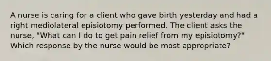 A nurse is caring for a client who gave birth yesterday and had a right mediolateral episiotomy performed. The client asks the nurse, "What can I do to get pain relief from my episiotomy?" Which response by the nurse would be most appropriate?