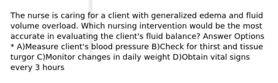 The nurse is caring for a client with generalized edema and fluid volume overload. Which nursing intervention would be the most accurate in evaluating the client's fluid balance? Answer Options * A)Measure client's blood pressure B)Check for thirst and tissue turgor C)Monitor changes in daily weight D)Obtain vital signs every 3 hours