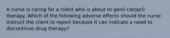 A nurse is caring for a client who is about to genii catopril therapy. Which of the following adverse effects should the nurse instruct the client to report because it can indicate a need to discontinue drug therapy?