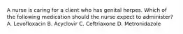 A nurse is caring for a client who has genital herpes. Which of the following medication should the nurse expect to administer? A. Levofloxacin B. Acyclovir C. Ceftriaxone D. Metronidazole
