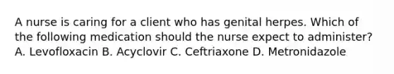 A nurse is caring for a client who has genital herpes. Which of the following medication should the nurse expect to administer? A. Levofloxacin B. Acyclovir C. Ceftriaxone D. Metronidazole