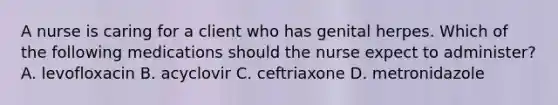 A nurse is caring for a client who has genital herpes. Which of the following medications should the nurse expect to administer? A. levofloxacin B. acyclovir C. ceftriaxone D. metronidazole