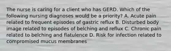 The nurse is caring for a client who has GERD. Which of the following nursing diagnoses would be a priority? A. Acute pain related to frequent episodes of gastric reflux B. Disturbed body image related to episodes of belching and reflux C. Chronic pain related to belching and flatulence D. Risk for infection related to compromised mucus membranes