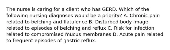 The nurse is caring for a client who has GERD. Which of the following nursing diagnoses would be a priority? A. Chronic pain related to belching and flatulence B. Disturbed body image related to episodes of belching and reflux C. Risk for infection related to compromised mucus membranes D. Acute pain related to frequent episodes of gastric reflux.