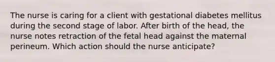 The nurse is caring for a client with gestational diabetes mellitus during the second stage of labor. After birth of the head, the nurse notes retraction of the fetal head against the maternal perineum. Which action should the nurse anticipate?