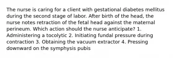 The nurse is caring for a client with gestational diabetes mellitus during the second stage of labor. After birth of the head, the nurse notes retraction of the fetal head against the maternal perineum. Which action should the nurse anticipate? 1. Administering a tocolytic 2. Initiating fundal pressure during contraction 3. Obtaining the vacuum extractor 4. Pressing downward on the symphysis pubis