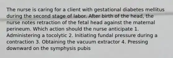 The nurse is caring for a client with gestational diabetes mellitus during the second stage of labor. After birth of the head, the nurse notes retraction of the fetal head against the maternal perineum. Which action should the nurse anticipate 1. Administering a tocolytic 2. Initiating fundal pressure during a contraction 3. Obtaining the vacuum extractor 4. Pressing downward on the symphysis pubis