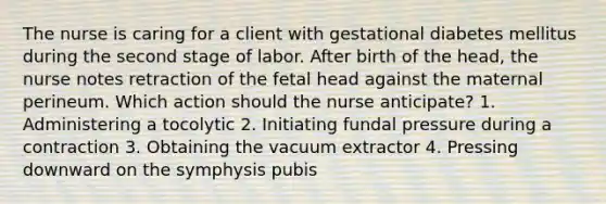 The nurse is caring for a client with gestational diabetes mellitus during the second stage of labor. After birth of the head, the nurse notes retraction of the fetal head against the maternal perineum. Which action should the nurse anticipate? 1. Administering a tocolytic 2. Initiating fundal pressure during a contraction 3. Obtaining the vacuum extractor 4. Pressing downward on the symphysis pubis