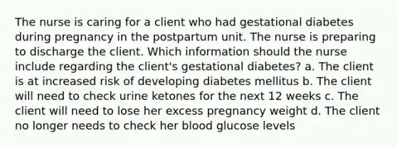 The nurse is caring for a client who had gestational diabetes during pregnancy in the postpartum unit. The nurse is preparing to discharge the client. Which information should the nurse include regarding the client's gestational diabetes? a. The client is at increased risk of developing diabetes mellitus b. The client will need to check urine ketones for the next 12 weeks c. The client will need to lose her excess pregnancy weight d. The client no longer needs to check her blood glucose levels