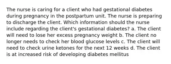 The nurse is caring for a client who had gestational diabetes during pregnancy in the postpartum unit. The nurse is preparing to discharge the client. Which information should the nurse include regarding the client's gestational diabetes? a. The client will need to lose her excess pregnancy weight b. The client no longer needs to check her blood glucose levels c. The client will need to check urine ketones for the next 12 weeks d. The client is at increased risk of developing diabetes mellitus