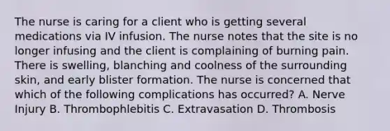 The nurse is caring for a client who is getting several medications via IV infusion. The nurse notes that the site is no longer infusing and the client is complaining of burning pain. There is swelling, blanching and coolness of the surrounding skin, and early blister formation. The nurse is concerned that which of the following complications has occurred? A. Nerve Injury B. Thrombophlebitis C. Extravasation D. Thrombosis