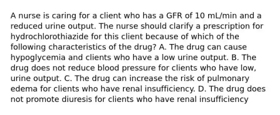 A nurse is caring for a client who has a GFR of 10 mL/min and a reduced urine output. The nurse should clarify a prescription for hydrochlorothiazide for this client because of which of the following characteristics of the drug? A. The drug can cause hypoglycemia and clients who have a low urine output. B. The drug does not reduce blood pressure for clients who have low, urine output. C. The drug can increase the risk of pulmonary edema for clients who have renal insufficiency. D. The drug does not promote diuresis for clients who have renal insufficiency