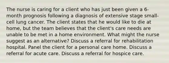 The nurse is caring for a client who has just been given a 6-month prognosis following a diagnosis of extensive stage small-cell lung cancer. The client states that he would like to die at home, but the team believes that the client's care needs are unable to be met in a home environment. What might the nurse suggest as an alternative? Discuss a referral for rehabilitation hospital. Panel the client for a personal care home. Discuss a referral for acute care. Discuss a referral for hospice care.