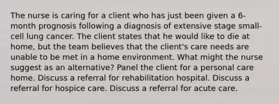 The nurse is caring for a client who has just been given a 6-month prognosis following a diagnosis of extensive stage small-cell lung cancer. The client states that he would like to die at home, but the team believes that the client's care needs are unable to be met in a home environment. What might the nurse suggest as an alternative? Panel the client for a personal care home. Discuss a referral for rehabilitation hospital. Discuss a referral for hospice care. Discuss a referral for acute care.