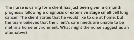 The nurse is caring for a client has just been given a 6-month prognosis following a diagnosis of extensive stage small-cell lung cancer. The client states that he would like to die at home, but the team believes that the client's care needs are unable to be met in a home environment. What might the nurse suggest as an alternative?