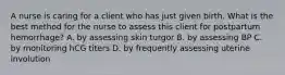 A nurse is caring for a client who has just given birth. What is the best method for the nurse to assess this client for postpartum hemorrhage? A. by assessing skin turgor B. by assessing BP C. by monitoring hCG titers D. by frequently assessing uterine involution