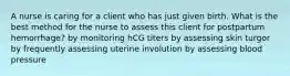 A nurse is caring for a client who has just given birth. What is the best method for the nurse to assess this client for postpartum hemorrhage? by monitoring hCG titers by assessing skin turgor by frequently assessing uterine involution by assessing blood pressure