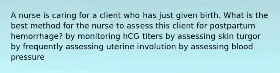 A nurse is caring for a client who has just given birth. What is the best method for the nurse to assess this client for postpartum hemorrhage? by monitoring hCG titers by assessing skin turgor by frequently assessing uterine involution by assessing blood pressure