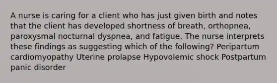 A nurse is caring for a client who has just given birth and notes that the client has developed shortness of breath, orthopnea, paroxysmal nocturnal dyspnea, and fatigue. The nurse interprets these findings as suggesting which of the following? Peripartum cardiomyopathy Uterine prolapse Hypovolemic shock Postpartum panic disorder