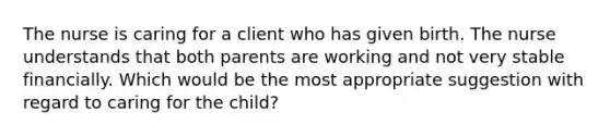 The nurse is caring for a client who has given birth. The nurse understands that both parents are working and not very stable financially. Which would be the most appropriate suggestion with regard to caring for the child?