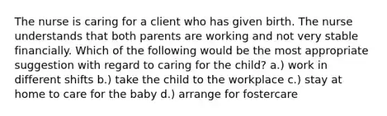 The nurse is caring for a client who has given birth. The nurse understands that both parents are working and not very stable financially. Which of the following would be the most appropriate suggestion with regard to caring for the child? a.) work in different shifts b.) take the child to the workplace c.) stay at home to care for the baby d.) arrange for fostercare