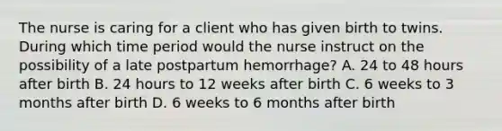 The nurse is caring for a client who has given birth to twins. During which time period would the nurse instruct on the possibility of a late postpartum hemorrhage? A. 24 to 48 hours after birth B. 24 hours to 12 weeks after birth C. 6 weeks to 3 months after birth D. 6 weeks to 6 months after birth