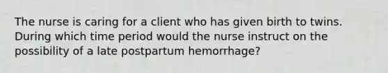 The nurse is caring for a client who has given birth to twins. During which time period would the nurse instruct on the possibility of a late postpartum hemorrhage?