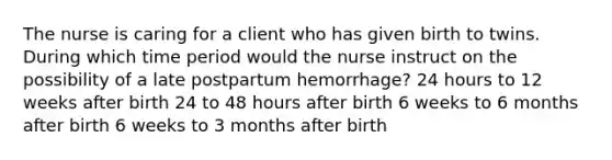 The nurse is caring for a client who has given birth to twins. During which time period would the nurse instruct on the possibility of a late postpartum hemorrhage? 24 hours to 12 weeks after birth 24 to 48 hours after birth 6 weeks to 6 months after birth 6 weeks to 3 months after birth