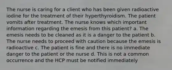 The nurse is caring for a client who has been given radioactive iodine for the treatment of their hyperthyroidism. The patient vomits after treatment. The nurse knows which important information regarding the emesis from this patient? a. The emesis needs to be cleaned as it is a danger to the patient b. The nurse needs to proceed with caution because the emesis is radioactive c. The patient is fine and there is no immediate danger to the patient or the nurse d. This is not a common occurrence and the HCP must be notified immediately