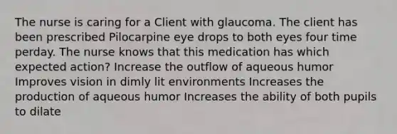 The nurse is caring for a Client with glaucoma. The client has been prescribed Pilocarpine eye drops to both eyes four time perday. The nurse knows that this medication has which expected action? Increase the outflow of aqueous humor Improves vision in dimly lit environments Increases the production of aqueous humor Increases the ability of both pupils to dilate