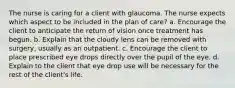 The nurse is caring for a client with glaucoma. The nurse expects which aspect to be included in the plan of care? a. Encourage the client to anticipate the return of vision once treatment has begun. b. Explain that the cloudy lens can be removed with surgery, usually as an outpatient. c. Encourage the client to place prescribed eye drops directly over the pupil of the eye. d. Explain to the client that eye drop use will be necessary for the rest of the client's life.