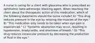 A nurse is caring for a client with glaucoma who is prescribed an ophthalmic beta-adrenergic blocking agent. When teaching the client about the therapeutic action of this medication, which of the following statements should the nurse include? A) "This drug reduces pressure in the eye by relaxing the muscles of the eye." B) "This medication only needs to be taken when eye pain is experienced." C) "Systemic absorption may occur, resulting in hypotension, bradycardia, and shortness of breath." D) "This drug reduces intraocular pressure by decreasing the production of fluid in the eye."