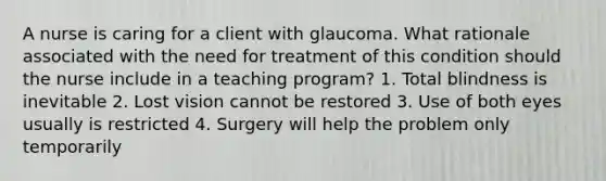 A nurse is caring for a client with glaucoma. What rationale associated with the need for treatment of this condition should the nurse include in a teaching program? 1. Total blindness is inevitable 2. Lost vision cannot be restored 3. Use of both eyes usually is restricted 4. Surgery will help the problem only temporarily