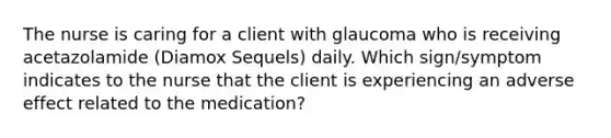 The nurse is caring for a client with glaucoma who is receiving acetazolamide (Diamox Sequels) daily. Which sign/symptom indicates to the nurse that the client is experiencing an adverse effect related to the medication?