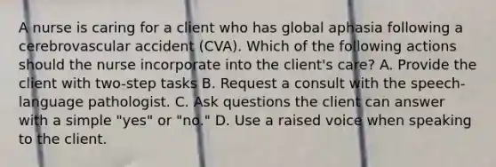 A nurse is caring for a client who has global aphasia following a cerebrovascular accident (CVA). Which of the following actions should the nurse incorporate into the client's care? A. Provide the client with two-step tasks B. Request a consult with the speech-language pathologist. C. Ask questions the client can answer with a simple "yes" or "no." D. Use a raised voice when speaking to the client.