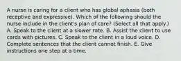 A nurse is caring for a client who has global aphasia (both receptive and expressive). Which of the following should the nurse include in the client's plan of care? (Select all that apply.) A. Speak to the client at a slower rate. B. Assist the client to use cards with pictures. C. Speak to the client in a loud voice. D. Complete sentences that the client cannot finish. E. Give instructions one step at a time.