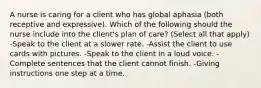 A nurse is caring for a client who has global aphasia (both receptive and expressive). Which of the following should the nurse include into the client's plan of care? (Select all that apply) -Speak to the client at a slower rate. -Assist the client to use cards with pictures. -Speak to the client in a loud voice. -Complete sentences that the client cannot finish. -Giving instructions one step at a time.